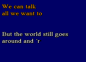 TWe can talk
all we want to

But the world still goes
around and r