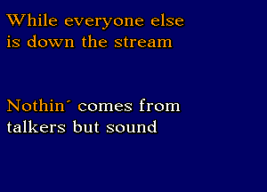 TWhile everyone else
is down the stream

Nothin' comes from
talkers but sound