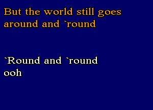 But the world still goes
around and Tound

Round and Tound
ooh