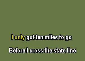 I only got ten miles to go

Before I cross the state line