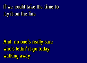 If we could take the time to
Ia)r it on the line

And no one's really sure
who's Iettin' it go today
walking away