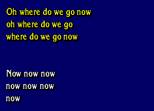 Oh when do we go now
oh wheIe do we go
where do we go now

Now now now
now now now
now