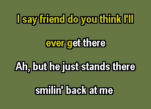 I say friend do you think I'll

ever get there
Ah, but hejust stands there

smilin' back at me