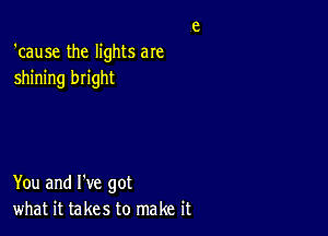 'cause the lights aIe
shining bright

You and I've got
what it takes to make it