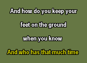 And how do you keep your

feet on the ground
when you know

And who has that much time