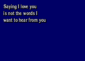 Saying I love you
is not the words I
want to hear from you