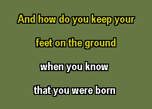 And how do you keep your

feet on the ground
when you know

that you were born