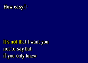 How easy 1'1

It's not that I want you
not to say but
if you only knew