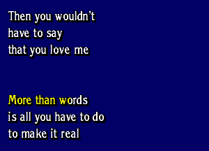 Then you wouldn't
have to say
that you love me

More than words
is all you have to do
to make it real