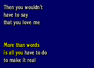 Then you wouldn't
have to say
that you love me

More than words
is all you have to do
to make it real