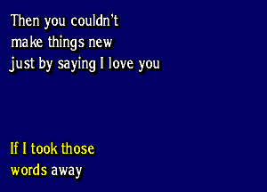 Then you couldn't
make things new
just by saying I love you

If I took those
words away