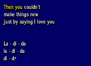 Then you couldn't
make things new
just by saying I love you

La-di-da
Ia-di-da
di-d?