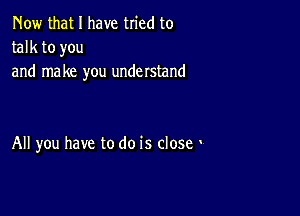 Now that I have tried to

talk to you
and make you understand

All you have to do is close