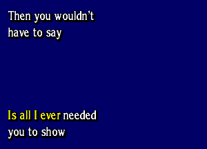 Then you wouldn't
have to say

15 all I ever needed
you to show