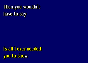 Then you wouldn't
have to say

15 all I ever needed
you to show