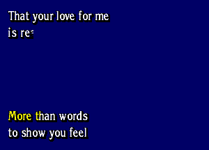 That your love for me
is W'-

More than words
to show you feel