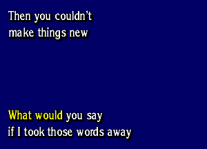 Then you couldn't
make things new

What would you say
if I took those words away