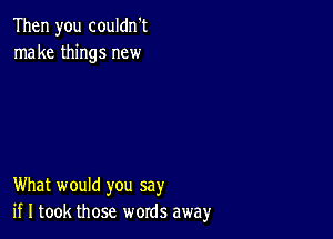 Then you couldn't
make things new

What would you say
if I took those words away