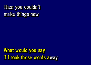 Then you couldn't
make things new

What would you say
if I took those words away