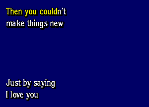 Then you couldn't
make things new

Just by saying
I love you