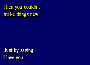 Then you couldn't
make things new

Just by saying
I love you