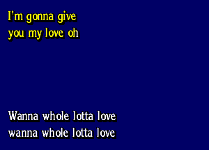 I'm gonna give
you my love oh

Wanna whole lotta love
wanna whole lotta love