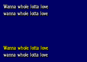 Wanna whole lotta love
wanna whole lotta love

Wanna whole lotta love
wanna whole lotta love