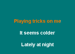 Playing tricks on me

It seems colder

Lately at night