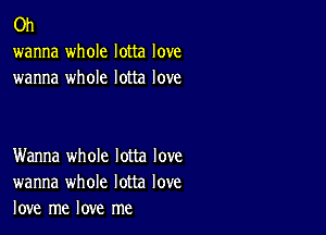 0h
wanna whole lotta love
wanna whole lotta love

Wanna whole lotta love
wanna whole lotta love
love me love me