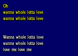 0h
wanna whole lotta love
wanna whole lotta love

Wanna whole lotta love
wanna whole lotta love
love me love me