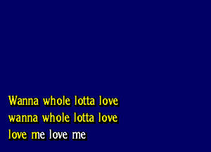 Wanna whole lotta love
wanna whole lotta love
love me love me