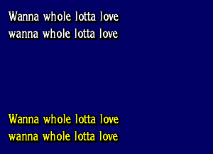 Wanna whole lotta love
wanna whole lotta love

Wanna whole lotta love
wanna whole lotta love