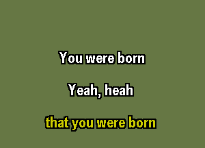 You were born

Yeah, heah

that you were born