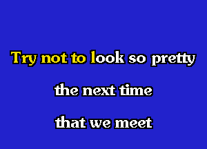 Try not to look so pretty

the next time

that we meet