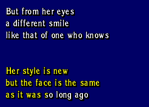 But from her eyes
a different smile
like that of one who knows

Her style is new
but the face is the same
as it was so long ago