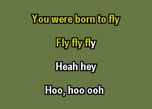 You were born to fly

Fly fly fly
Heah hey

Hoo, hoo ooh