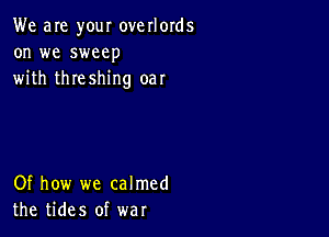 We are your overlords
on we sweep
with threshing oar

Of how we calmed
the tides of war