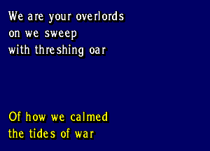 We are your overlords
on we sweep
with threshing oar

Of how we calmed
the tides of war