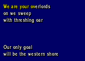 We are your overlords
on we sweep
with threshing oar

Our only goal
will be the western shore