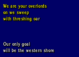 We are your overlords
on we sweep
with threshing oar

Our only goal
will be the western shore