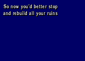 So now you'd better stop
and rebuild all your ruins