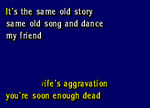 It's the same old story
same old song and dance
my friend

iife's aggravation
you're soon enough dead