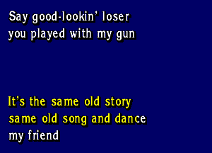 Say good-Iookin' loser
you played with my gun

It's the same old story
same old song and dance
my friend