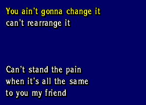 You ain't gonna change it
can't IeaIIange it

Can't stand the pain
when it's all the same
to you my friend