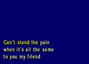 Can't stand the pain
when it's all the same
to you my friend