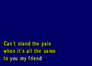 Can't stand the pain
when it's all the same
to you my friend