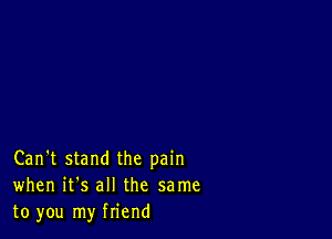 Can't stand the pain
when it's all the same
to you my friend