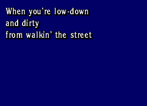 When you'Ie low-down
and mm
from walkin' the street