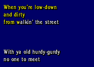 When you'Ie low-down
and mm
from walkin' the street

With ya old hurdy-gurdy
no one to meet