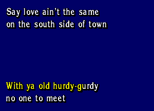 Say love ain't the same
on the south side of town

With ya old hurdy-gurdy
no one to meet